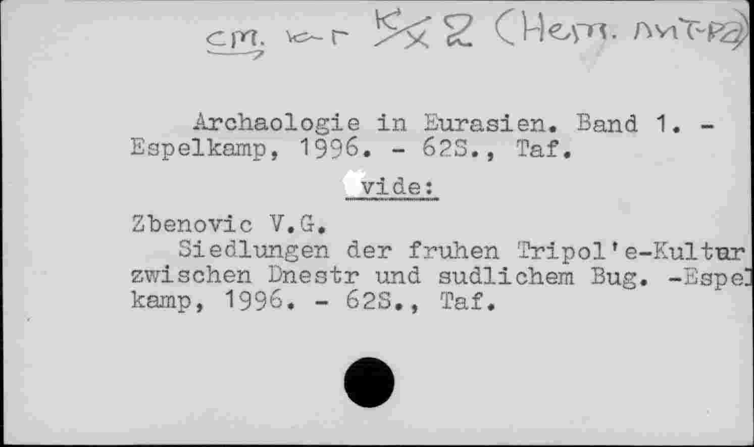 ﻿<ср7.
/у2 CHeyrj,
Archäologie in Eurasien. Band 1. -Espelkamp, 1996. - 62S., Taf.
vide;
Zbenovic V.G.
Siedlungen der frühen Tripol*e-Kultur zwischen Dnestr und südlichem Bug. -Espe: kamp, 1996. - 623., Taf.